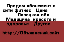 Продам абонемент в сити фитнес › Цена ­ 15 000 - Липецкая обл. Медицина, красота и здоровье » Другое   